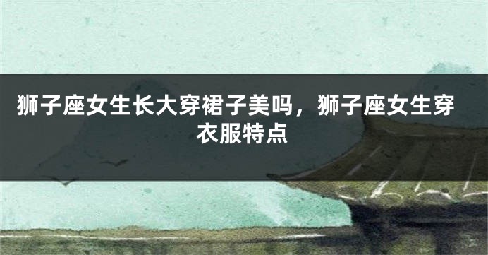 狮子座女生长大穿裙子美吗，狮子座女生穿衣服特点