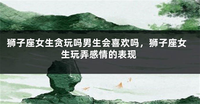 狮子座女生贪玩吗男生会喜欢吗，狮子座女生玩弄感情的表现