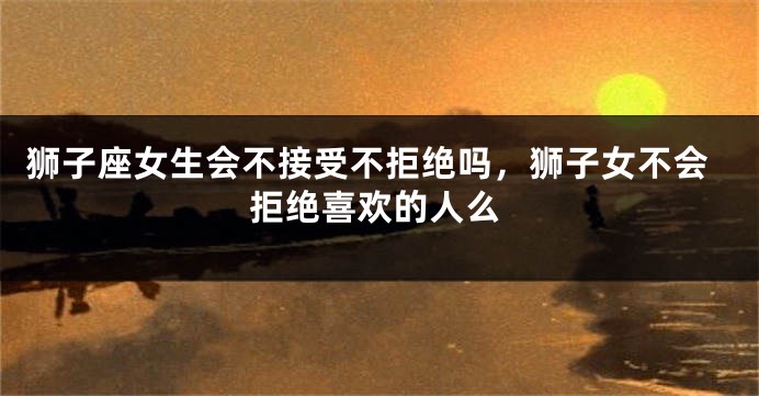 狮子座女生会不接受不拒绝吗，狮子女不会拒绝喜欢的人么