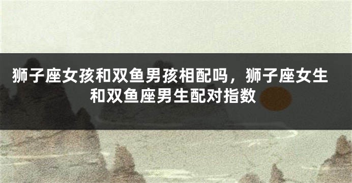 狮子座女孩和双鱼男孩相配吗，狮子座女生和双鱼座男生配对指数