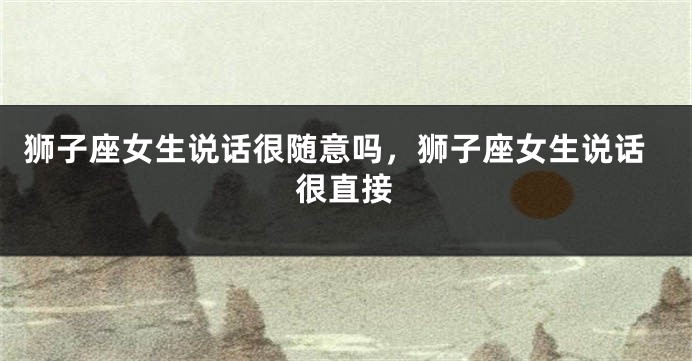 狮子座女生说话很随意吗，狮子座女生说话很直接