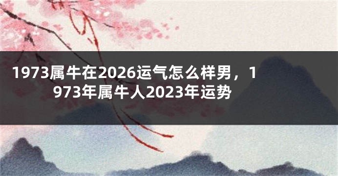 1973属牛在2026运气怎么样男，1973年属牛人2023年运势
