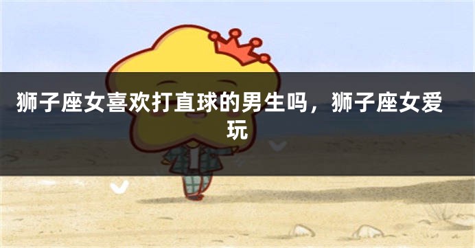 狮子座女喜欢打直球的男生吗，狮子座女爱玩