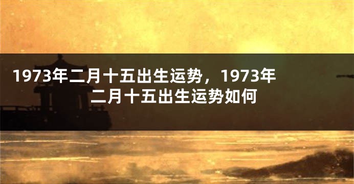 1973年二月十五出生运势，1973年二月十五出生运势如何