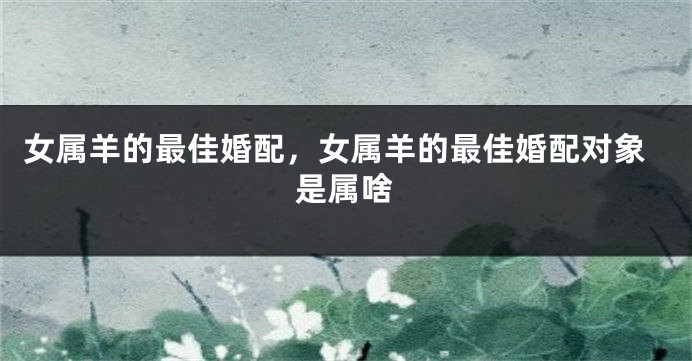 女属羊的最佳婚配，女属羊的最佳婚配对象是属啥