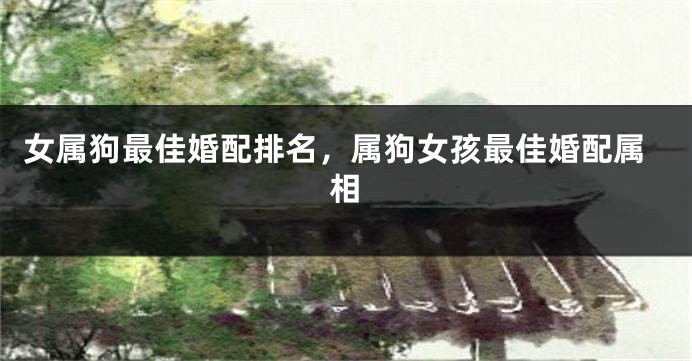 女属狗最佳婚配排名，属狗女孩最佳婚配属相