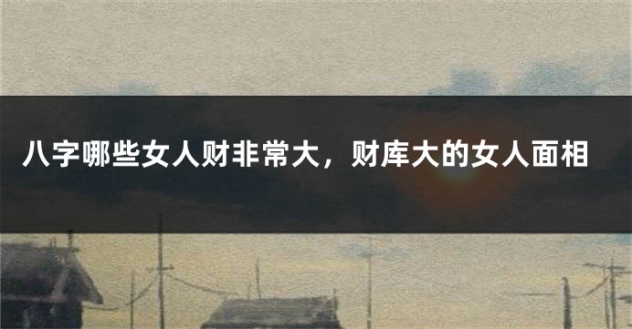 八字哪些女人财非常大，财库大的女人面相