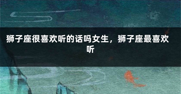 狮子座很喜欢听的话吗女生，狮子座最喜欢听