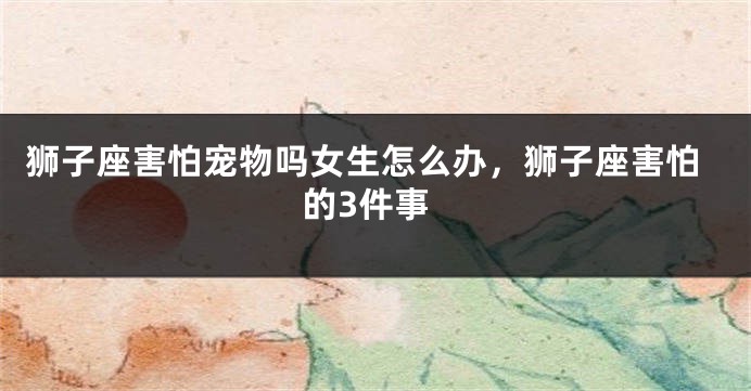 狮子座害怕宠物吗女生怎么办，狮子座害怕的3件事