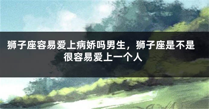 狮子座容易爱上病娇吗男生，狮子座是不是很容易爱上一个人