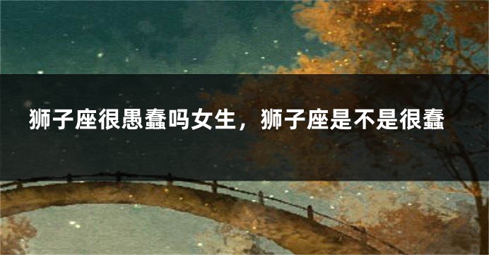 狮子座很愚蠢吗女生，狮子座是不是很蠢