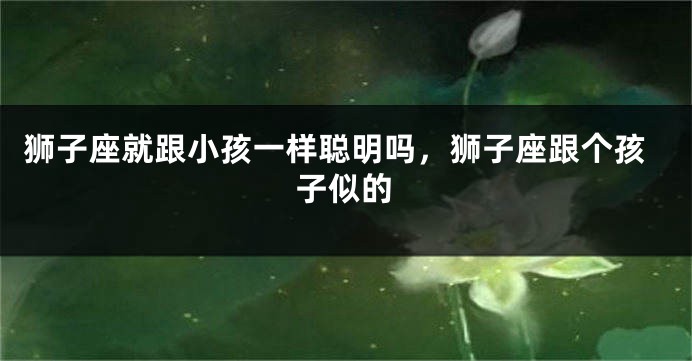狮子座就跟小孩一样聪明吗，狮子座跟个孩子似的