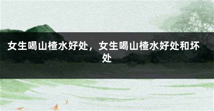 女生喝山楂水好处，女生喝山楂水好处和坏处
