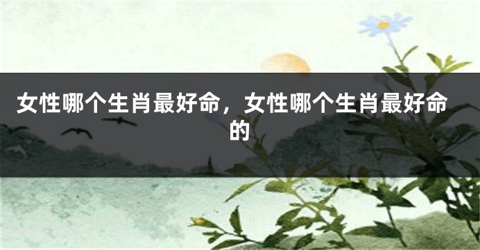 女性哪个生肖最好命，女性哪个生肖最好命的
