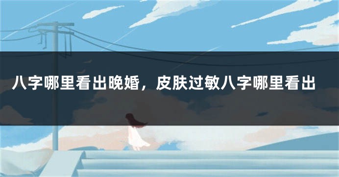 八字哪里看出晚婚，皮肤过敏八字哪里看出