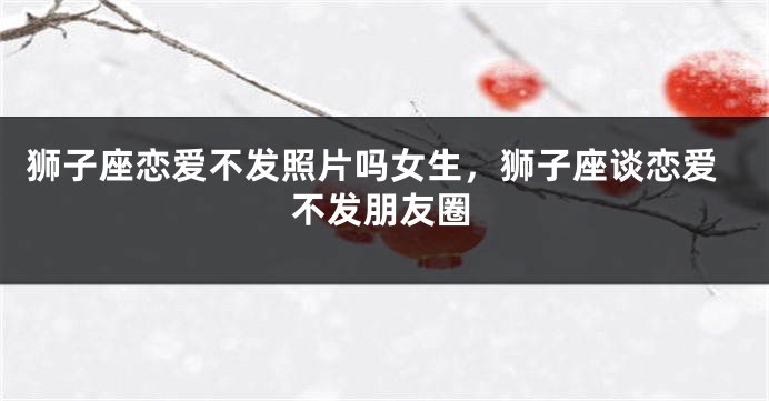 狮子座恋爱不发照片吗女生，狮子座谈恋爱不发朋友圈
