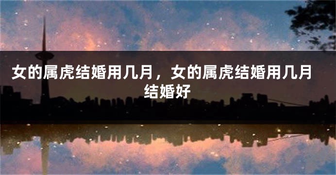 女的属虎结婚用几月，女的属虎结婚用几月结婚好