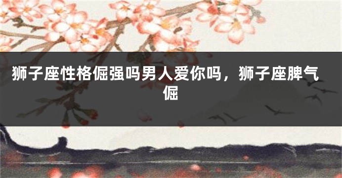 狮子座性格倔强吗男人爱你吗，狮子座脾气倔