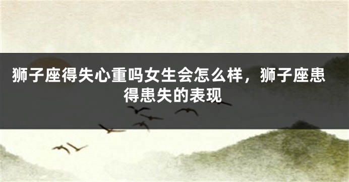 狮子座得失心重吗女生会怎么样，狮子座患得患失的表现