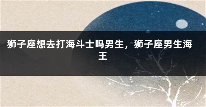 狮子座想去打海斗士吗男生，狮子座男生海王