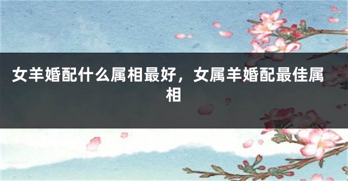 女羊婚配什么属相最好，女属羊婚配最佳属相