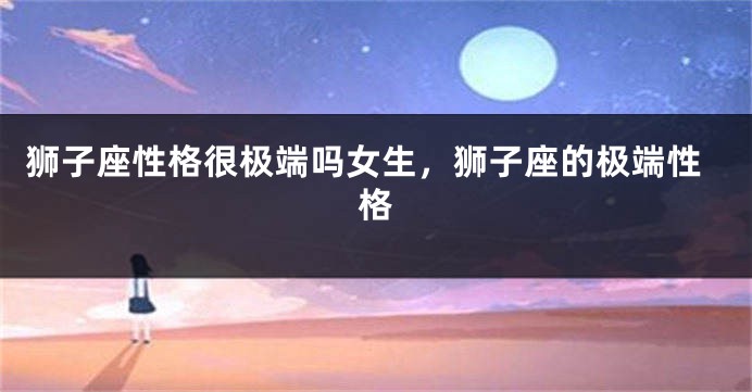 狮子座性格很极端吗女生，狮子座的极端性格