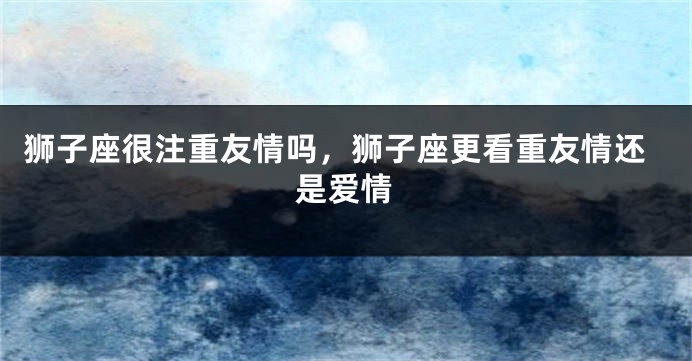 狮子座很注重友情吗，狮子座更看重友情还是爱情