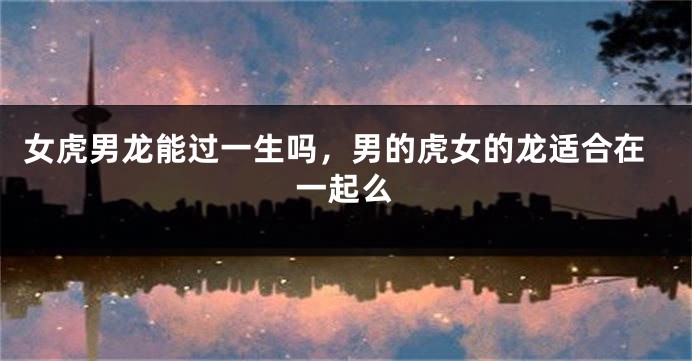 女虎男龙能过一生吗，男的虎女的龙适合在一起么