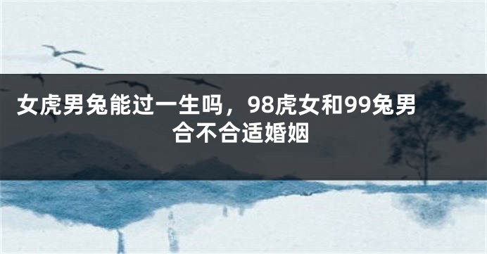 女虎男兔能过一生吗，98虎女和99兔男合不合适婚姻