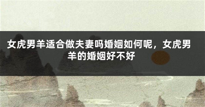 女虎男羊适合做夫妻吗婚姻如何呢，女虎男羊的婚姻好不好