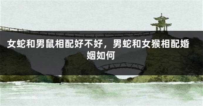 女蛇和男鼠相配好不好，男蛇和女猴相配婚姻如何