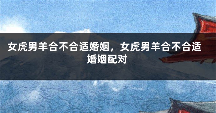 女虎男羊合不合适婚姻，女虎男羊合不合适婚姻配对