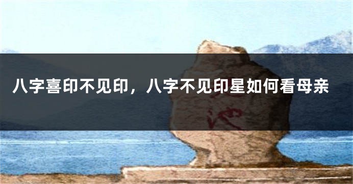八字喜印不见印,八字不见印星如何看母亲