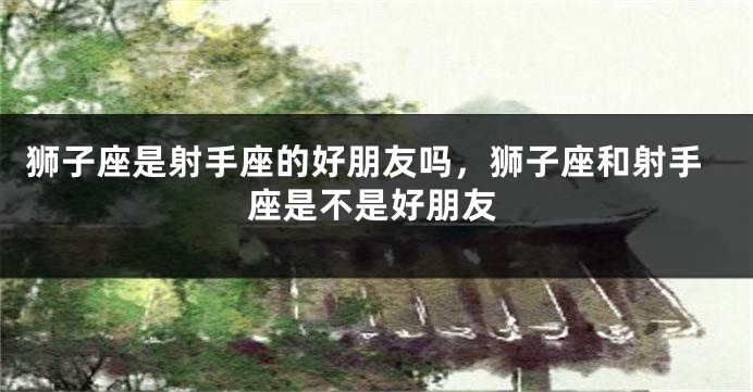 狮子座是射手座的好朋友吗，狮子座和射手座是不是好朋友