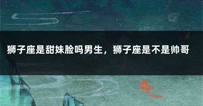 狮子座是甜妹脸吗男生，狮子座是不是帅哥