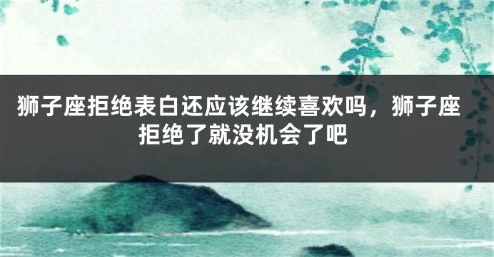 狮子座拒绝表白还应该继续喜欢吗，狮子座拒绝了就没机会了吧