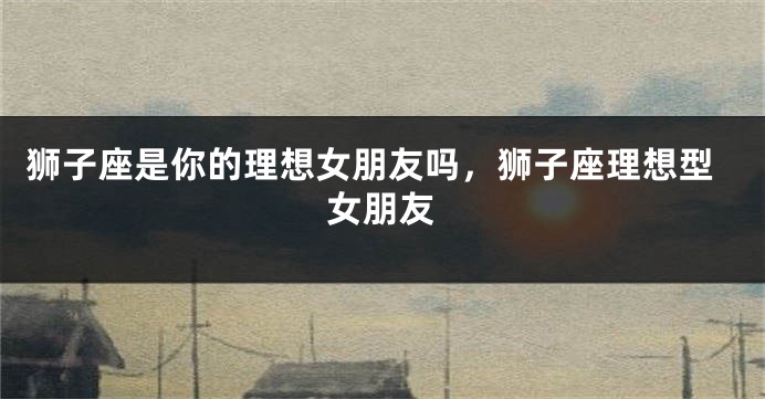 狮子座是你的理想女朋友吗，狮子座理想型女朋友