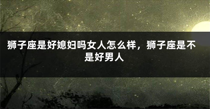 狮子座是好媳妇吗女人怎么样，狮子座是不是好男人