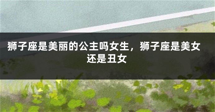 狮子座是美丽的公主吗女生，狮子座是美女还是丑女