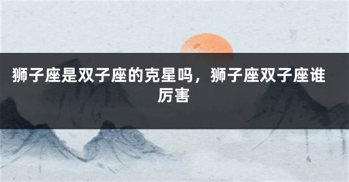 狮子座是双子座的克星吗，狮子座双子座谁厉害