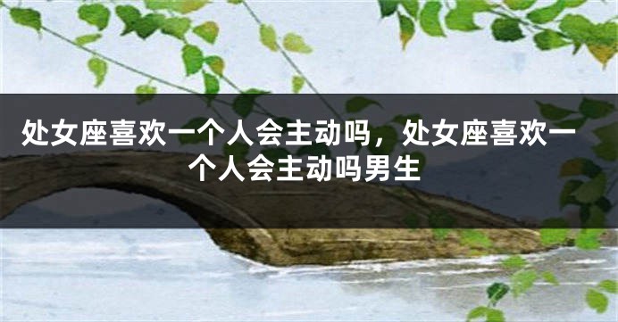 处女座喜欢一个人会主动吗，处女座喜欢一个人会主动吗男生