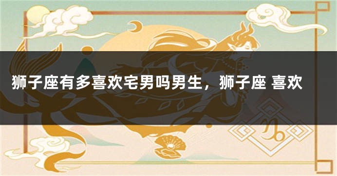狮子座有多喜欢宅男吗男生，狮子座 喜欢
