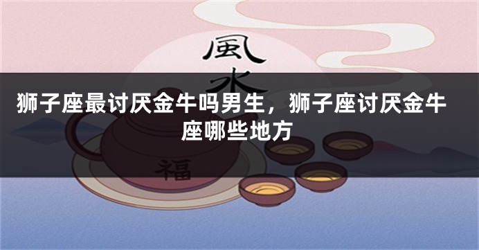 狮子座最讨厌金牛吗男生，狮子座讨厌金牛座哪些地方