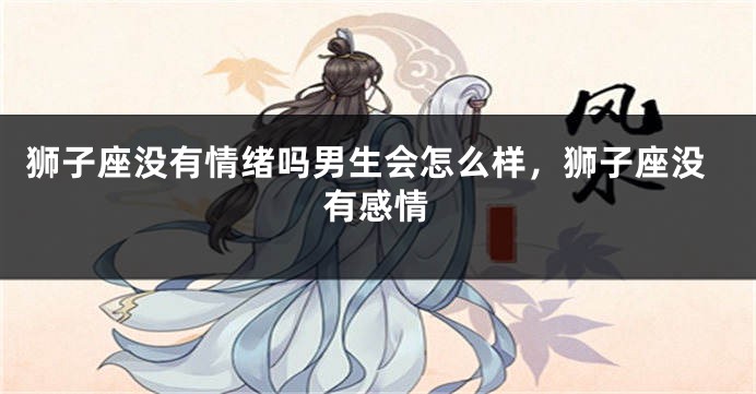 狮子座没有情绪吗男生会怎么样，狮子座没有感情