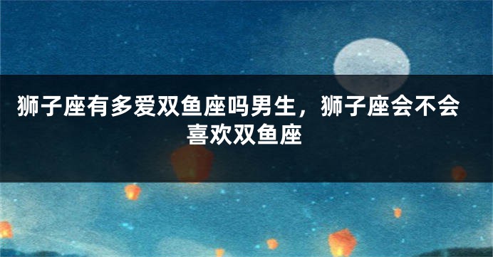 狮子座有多爱双鱼座吗男生，狮子座会不会喜欢双鱼座