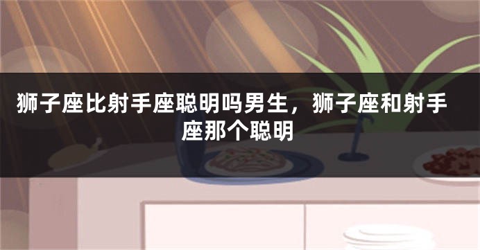 狮子座比射手座聪明吗男生，狮子座和射手座那个聪明