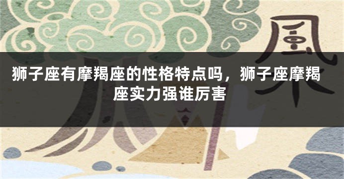 狮子座有摩羯座的性格特点吗，狮子座摩羯座实力强谁厉害