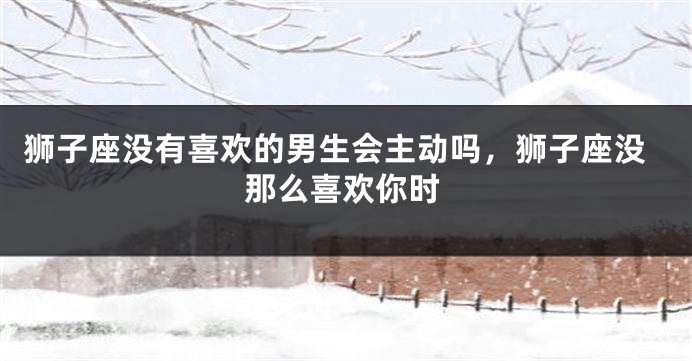 狮子座没有喜欢的男生会主动吗，狮子座没那么喜欢你时