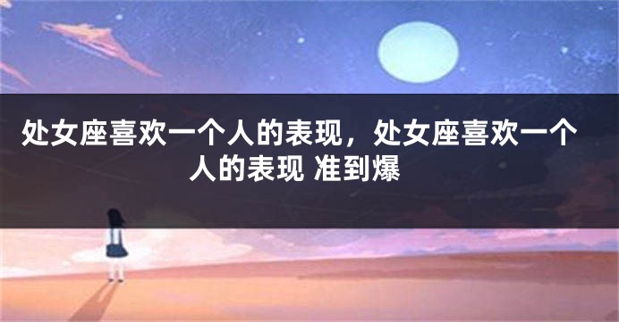处女座喜欢一个人的表现，处女座喜欢一个人的表现 准到爆