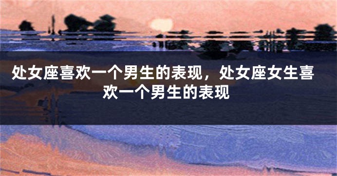 处女座喜欢一个男生的表现,处女座女生喜欢一个男生的表现